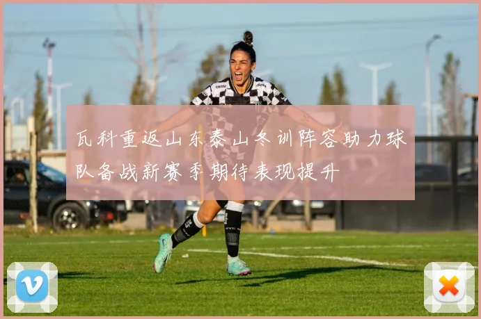 瓦科重返山东泰山冬训阵容助力球队备战新赛季期待表现提升