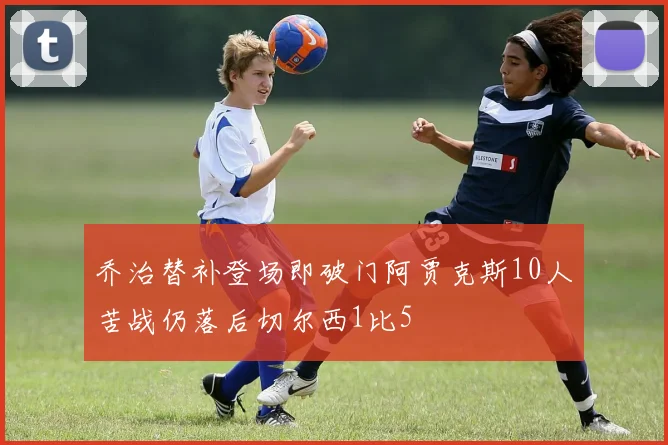 乔治替补登场即破门阿贾克斯10人苦战仍落后切尔西1比5