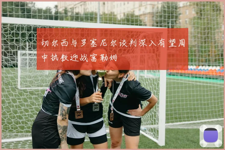 切尔西与罗塞尼尔谈判深入有望周中执教迎战富勒姆