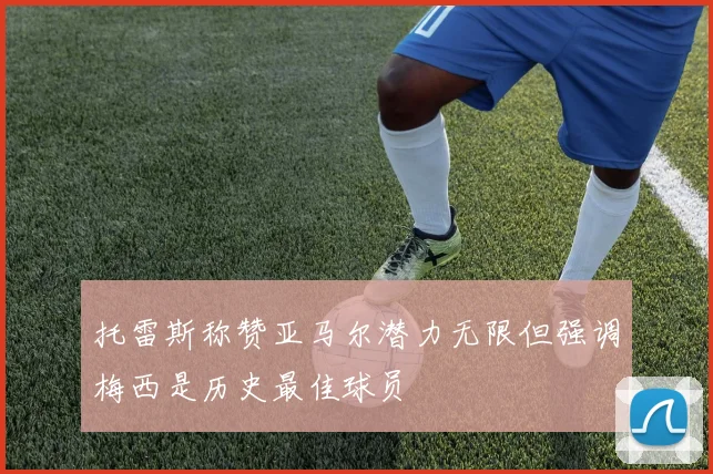 托雷斯称赞亚马尔潜力无限但强调梅西是历史最佳球员