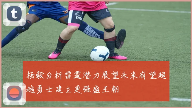 杨毅分析雷霆潜力展望未来有望超越勇士建立更强盛王朝