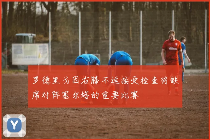 罗德里戈因右膝不适接受检查将缺席对阵塞尔塔的重要比赛
