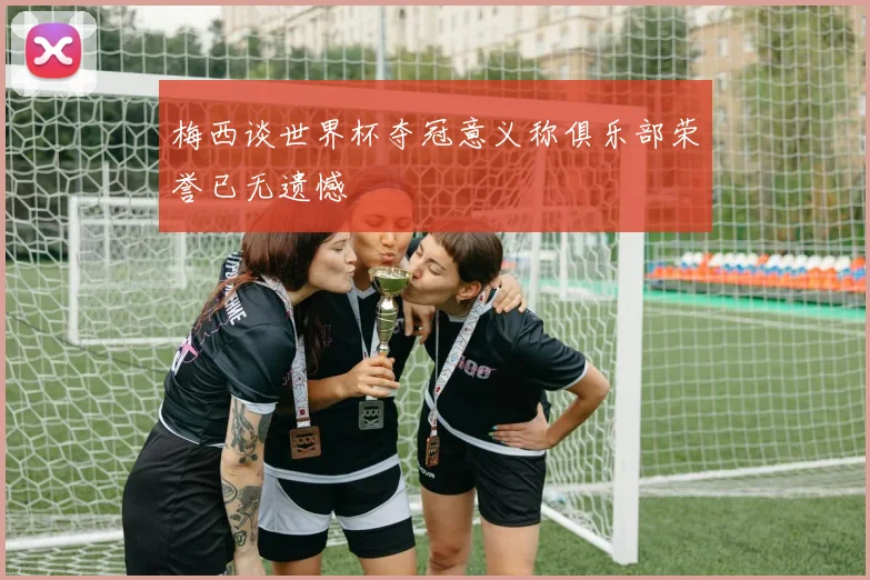 梅西谈世界杯夺冠意义称俱乐部荣誉已无遗憾