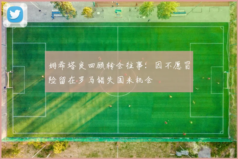 姆希塔良回顾转会往事：因不愿冒险留在罗马错失国米机会