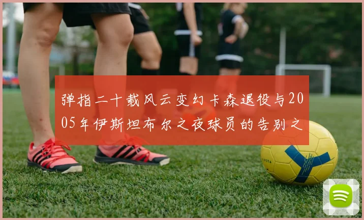 弹指二十载风云变幻卡森退役与2005年伊斯坦布尔之夜球员的告别之路
