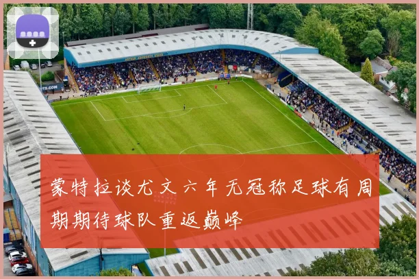 蒙特拉谈尤文六年无冠称足球有周期期待球队重返巅峰