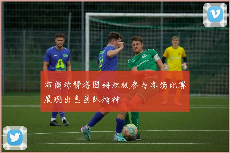 布朗称赞塔图姆积极参与客场比赛展现出色团队精神