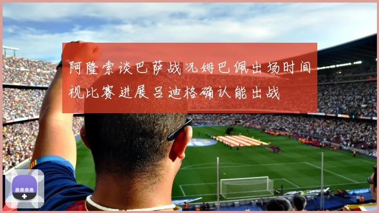 阿隆索谈巴萨战况姆巴佩出场时间视比赛进展吕迪格确认能出战