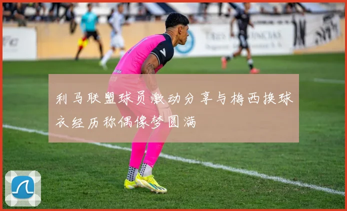 利马联盟球员激动分享与梅西换球衣经历称偶像梦圆满