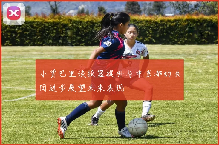 小贾巴里谈投篮提升与申京都的共同进步展望未来表现