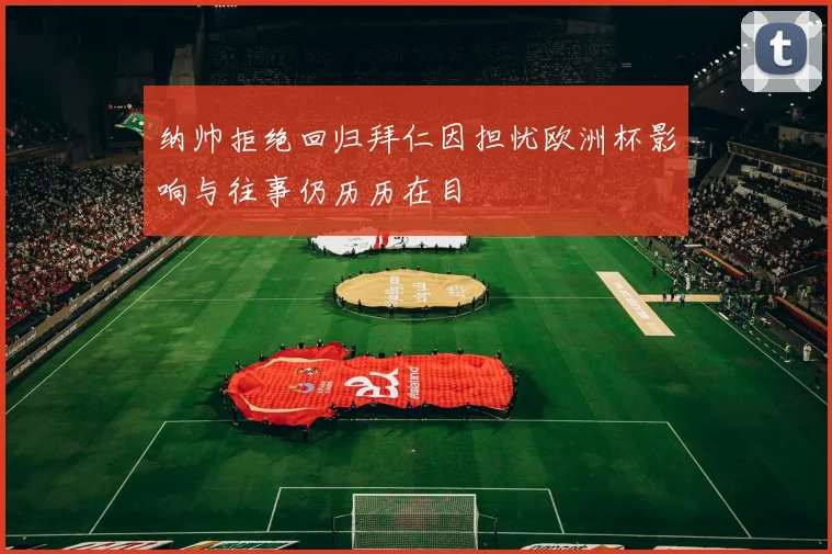 纳帅拒绝回归拜仁因担忧欧洲杯影响与往事仍历历在目