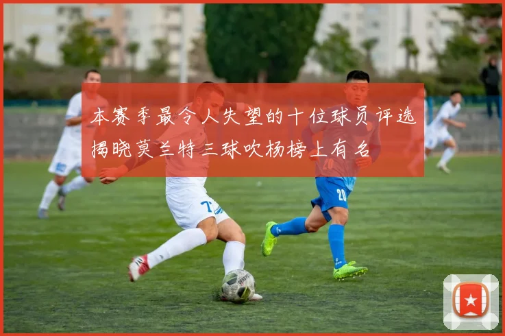 本赛季最令人失望的十位球员评选揭晓莫兰特三球吹杨榜上有名