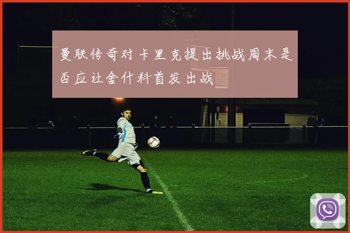 曼联传奇对卡里克提出挑战周末是否应让舍什科首发出战