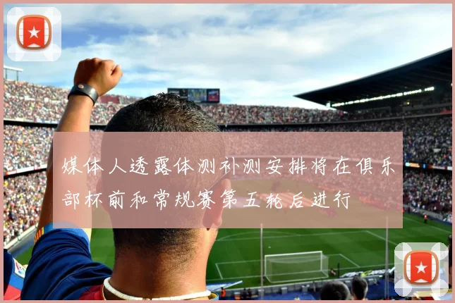 媒体人透露体测补测安排将在俱乐部杯前和常规赛第五轮后进行