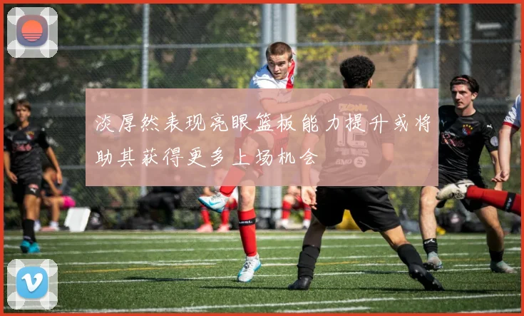 淡厚然表现亮眼篮板能力提升或将助其获得更多上场机会