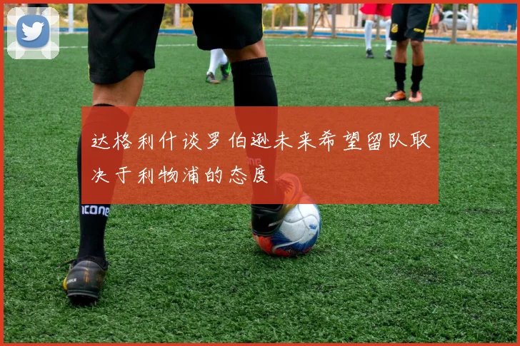 达格利什谈罗伯逊未来希望留队取决于利物浦的态度