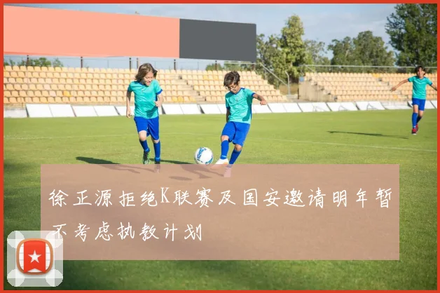 徐正源拒绝K联赛及国安邀请明年暂不考虑执教计划