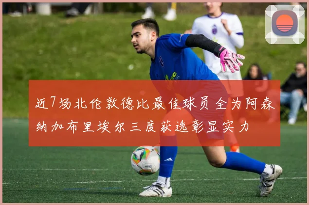 近7场北伦敦德比最佳球员全为阿森纳加布里埃尔三度获选彰显实力